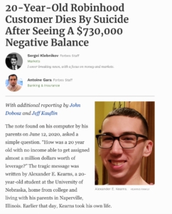 20 -Year-Old Robinhood
Customer Dies By Suicide
After Seeing A $730,000
Negative Balance
Sergei Klebnikov
Forbes Staff
Markets
I cover breaking news, with a focus on money and markets.
Antoine Gara Forbes Staff
Banking & Insurance
With additional reporting by John
Dobosz and Jeff Kauflin
The note found on his computer by his
parents on June 12, 2020, asked a
simple question. "How was a 20 year
old with no income able to get assigned
almost a million dollars worth of
leverage?" The tragic message was
written by Alexander E. Kearns, a 20-
year-old student at the University of
Nebraska, home from college and
living with his parents in Naperville,
Alexander E. Kearns. KEARNS FAMILY
Illinois. Earlier that day, Kearns took his own life.